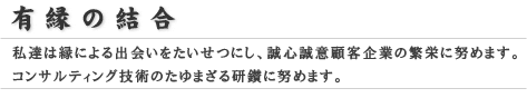 有縁の結合
              私達は縁による出会いをたいせつにし、誠心誠意顧客企業の繁栄に努めます。
              コンサルティング技術のたゆまざる研鑽に努めます