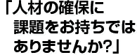 「人材の確保に課題をお持ちではありませんか？」