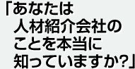 「あなたは人材紹介会社のことを本当に知っていますか？」